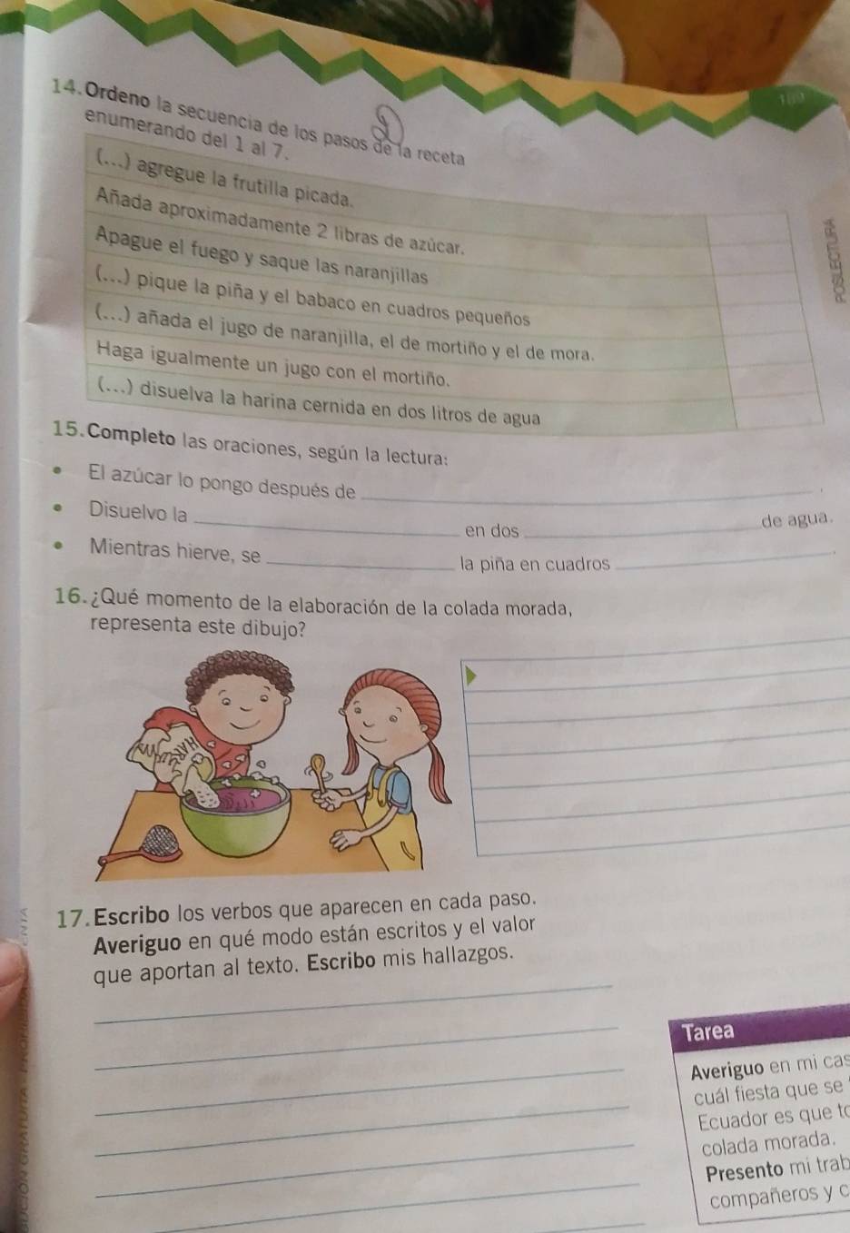 Ordeno la secuencí 
enum 
lectura: 
El azúcar lo pongo después de_ 
Disuelvo la 
_en dos _de agua. 
Mientras hierve, se 
_. 
_la piña en cuadros 
16.¿Qué momento de la elaboración de la colada morada, 
representa este dibujo? 
17. Escribo los verbos que aparecen en cada paso. 
Averiguo en qué modo están escritos y el valor 
_ 
que aportan al texto. Escribo mis hallazgos. 
_ 
Tarea 
_Averiguo en mi cas 
_ 
cuál fiesta que se 
Ecuador es que to 
_colada morada. 
_ 
Presento mi trab 
compañeros y c 
_