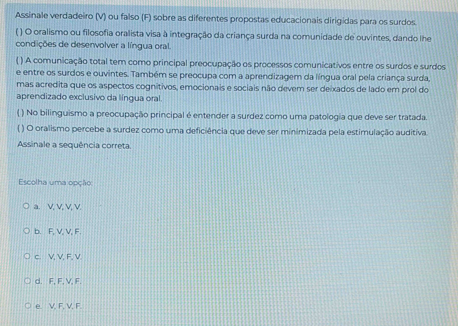 Assinale verdadeiro (V) ou falso (F) sobre as diferentes propostas educacionais dirigidas para os surdos.
( ) O oralismo ou filosofia oralista visa à integração da criança surda na comunidade de ouvintes, dando lhe
condições de desenvolver a língua oral.
( ) A comunicação total tem como principal preocupação os processos comunicativos entre os surdos e surdos
e entre os surdos e ouvintes. Também se preocupa com a aprendizagem da língua oral pela criança surda,
mas acredita que os aspectos cognitivos, emocionais e sociais não devem ser deixados de lado em prol do
aprendizado exclusivo da língua oral.
( ) No bilinguismo a preocupação principal é entender a surdez como uma patologia que deve ser tratada.
( ) O oralismo percebe a surdez como uma deficiência que deve ser minimizada pela estimulação auditiva.
Assinale a sequência correta.
Escolha uma opção:
a. V, V, V, V.
b. F, V, V, F.
c. V, V, F, V.
d. F, F, V, F.
e. V, F, V, F.