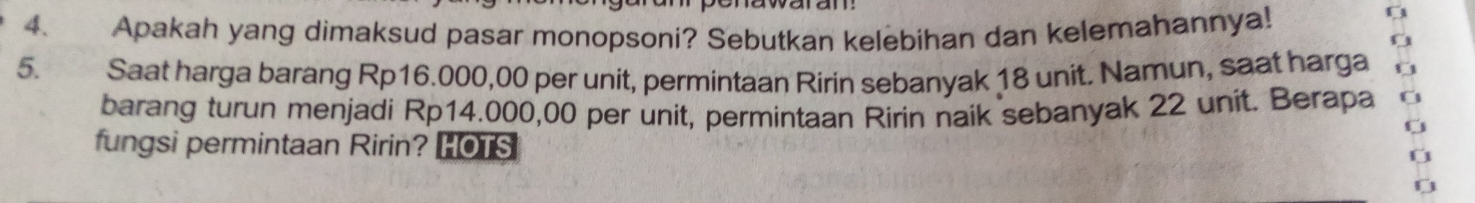 Apakah yang dimaksud pasar monopsoni? Sebutkan kelebihan dan kelemahannya! 
5. Saat harga barang Rp16.000,00 per unit, permintaan Ririn sebanyak 18 unit. Namun, saat harga 
barang turun menjadi Rp14.000,00 per unit, permintaan Ririn naik sebanyak 22 unit. Berapa 
fungsi permintaan Ririn? HOTS