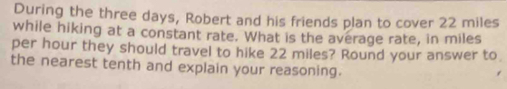 During the three days, Robert and his friends plan to cover 22 miles
while hiking at a constant rate. What is the average rate, in miles
per hour they should travel to hike 22 miles? Round your answer to 
the nearest tenth and explain your reasoning.