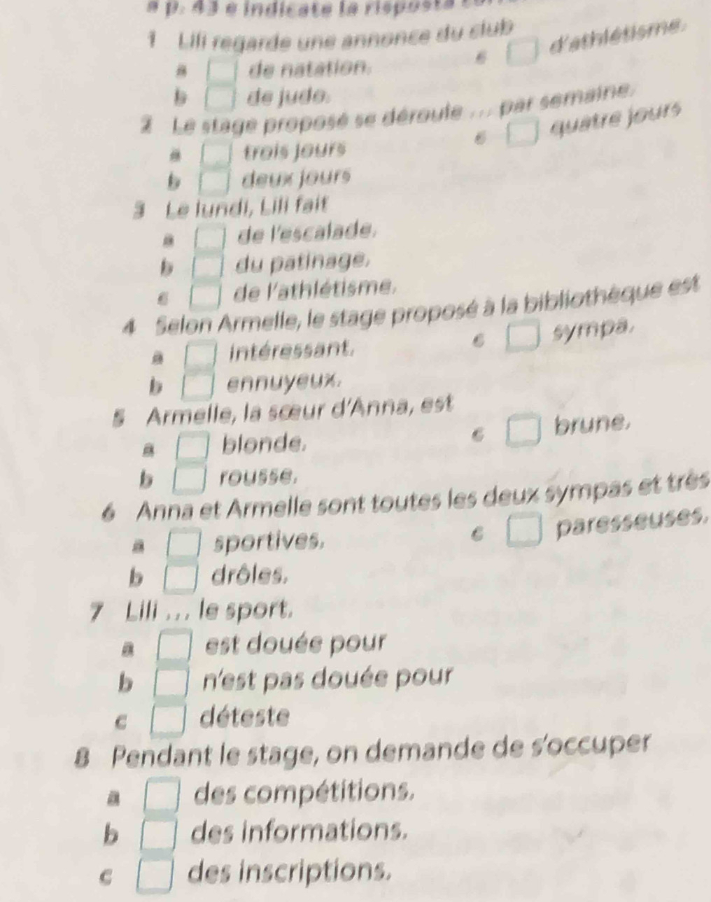 indicate la rispos ta a
1 Lili regarde une annonce du club
□ d'athlétisme .
□ de natation.
b □ de judo.
2 Le stage proposé se déroule ... par semaine.
□ quâtre jours
□ trois jours
b □ deux jours
3 Le lundi, Lili fait
a □ de l'escalade.
b □ du patinage.
6 □ de l'athlétisme.
4 Selon Armelle, le stage proposé à la bibliothèque est
a □ intéressant. C □ sympa.
b □ ennuyeux.
§ Armelle, la sœur d'Anna, est
6 □
a □ blonde. brune.
b □ rousse.
6 Anna et Armelle sont toutes les deux sympas et très
a □ sportives.
C □ paresseuses.
b □ drôles.
7 Lili . . . le sport.
□ est douée pour
b □ n'est pas douée pour
c □ déteste
8 Pendant le stage, on demande de s'occuper
a □ des compétitions.
b □ des informations.
C □ des inscriptions.