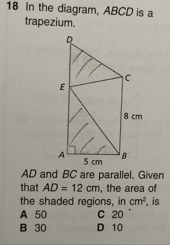 In the diagram, ABCD is a
trapezium.
AD and BC are parallel. Given
that AD=12cm , the area of
the shaded regions, in cm^2 , is
A 50 C 20
B 30 D 10