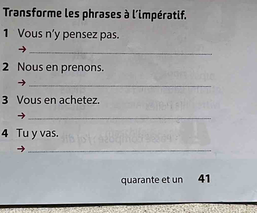 Transforme les phrases à l'impératif. 
1 Vous n'y pensez pas. 
_ 
2 Nous en prenons. 
_ 
3 Vous en achetez. 
_ 
4 Tu y vas. 
_ 
quarante et un 41