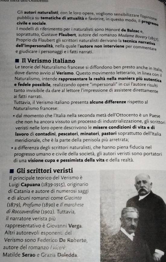 Gli autori naturalisti, con le loro opere, vogliono sensibilizzare l'opinione
pubblica su tematiche di attualità e favorire, in questo modo, il progresso
civile e sociale
I modelli di riferimento per i naturalisti sono Honoré de Balzac e,
soprattutto, Gustave Flaubert, autore del romanzo Madame Bovary (1857).
Proprio da Flaubert gli scrittori naturalisti derivano la tecnica narrativa
dell’impersonalità, nella quale l'autore non interviene per commentare
e giudicare i personaggi e i fatti narrati.
Il Verismo italiano
Le teorie del Naturalismo francese si diffondono ben presto anche in Italia.
dove danno avvio al Verismo. Questo movimento letterario, in linea con il
Naturalismo, intende rappresentare la realtà nella maniera più autentica
e fedele possibile, realizzando opere “impersonali” in cui l’autore risulti
tanto invisibile da dare al lettore l’impressione di assistere direttamente
ai fatti narrati.
Tuttavia, il Verismo italiano presenta alcune differenze rispetto al
Naturalismo francese:
dal momento che l'Italia nella seconda metà dell'Ottocento è un Paese
che non ha ancora vissuto un processo di industrializzazione, gli scrittori
veristi nelle loro opere descrivono le misere condizioni di vita e di
lavoro di contadini, pescatori, minatori, pastori soprattutto dell’Italia
meridionale, che è la parte della penisola più arretrata;
a differenza degli scrittori naturalisti, che hanno piena fiducia nel
progresso umano e civile della società, gli autori veristi sono portatori
di una visione cupa e pessimista della vita e della realtà.
a Gli scrittori veristi
Il principale teorico del Verismo è
Luigi Capuana (1839-1915), originario
di Catania e autore di numerosi saggi
e di alcuni romanzi come Giacinta
(1879), Profumo (1890) e Il marchese
di Roccaverdina (1902). Tuttavia,
il narratore verista più
rappresentativo è Giovanni Verga.
Altri autorevoli esponenti del
Verismo sono Federico De Roberto,
autore del romanzo / viceré 
Matilde Serao e Grazía Deledda.