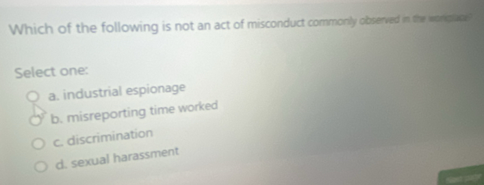 Which of the following is not an act of misconduct commonily observed in the worplane?
Select one:
a. industrial espionage
b. misreporting time worked
c. discrimination
d. sexual harassment