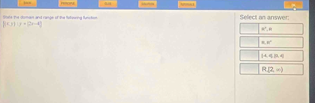 DACN PRINCIPLE CLIE SOLUMON TUTORULS
State the domain and range of the following function Select an answer:
 (x,y):y=|2x-4|
R^+,R
R,R^+
[-4,4],[0,4]
R,[2,∈fty )