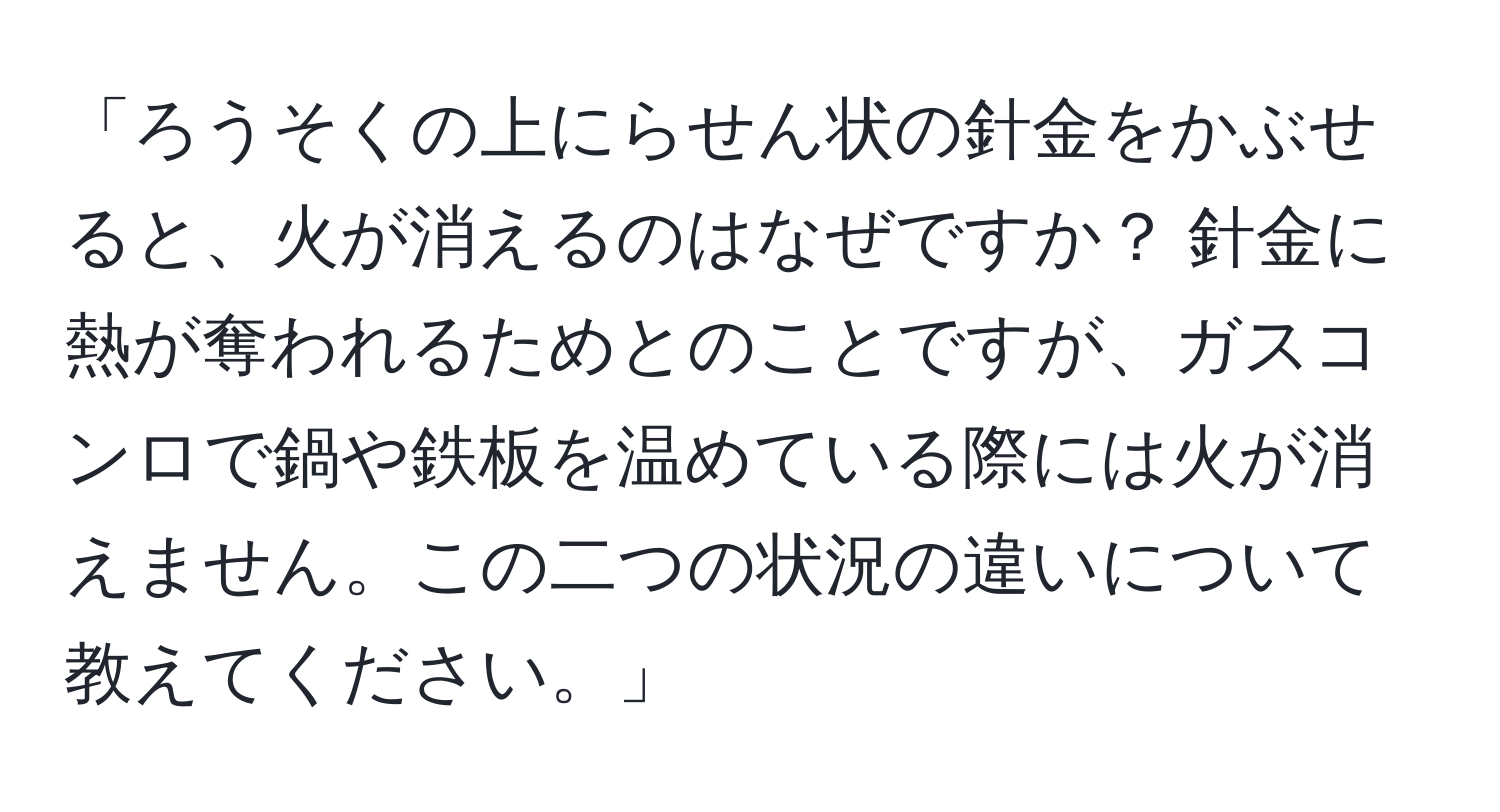 「ろうそくの上にらせん状の針金をかぶせると、火が消えるのはなぜですか？ 針金に熱が奪われるためとのことですが、ガスコンロで鍋や鉄板を温めている際には火が消えません。この二つの状況の違いについて教えてください。」