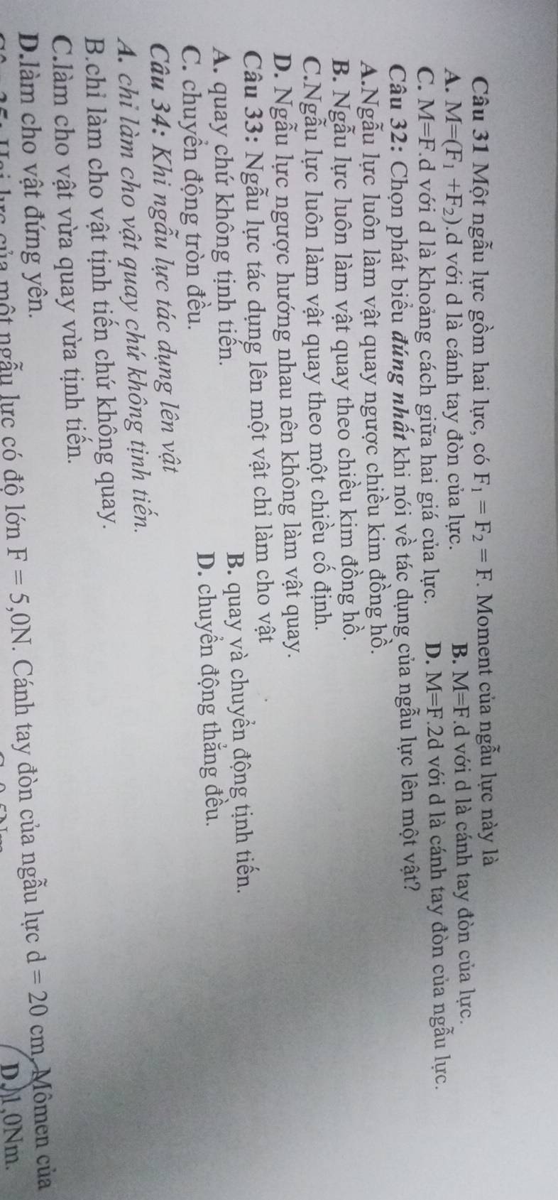 Một ngẫu lực gồm hai lực, có F_1=F_2=F.. Moment của ngẫu lực này là
B. M=F
A. M=(F_1+F_2).d với d là cánh tay đòn của lực. ld với d là cánh tay đòn của lực.
C. M=F ld với d là khoảng cách giữa hai giá của lực. D. M=F.2d với d là cánh tay đòn của ngẫu lực.
Câu 32: Chọn phát biểu đúng nhất khi nói về tác dụng của ngẫu lực lên một vật?
A.Ngẫu lực luôn làm vật quay ngược chiều kim đồng hồ.
B. Ngẫu lực luôn làm vật quay theo chiều kim đồng hồ.
C.Ngẫu lực luôn làm vật quay theo một chiều cố định.
D. Ngẫu lực ngược hướng nhau nên không làm vật quay.
Câu 33: Ngẫu lực tác dụng lên một vật chỉ làm cho vật
A. quay chứ không tịnh tiến. B. quay và chuyển động tịnh tiến.
C. chuyển động tròn đều. D. chuyển động thắng đều.
Câu 34: Khi ngẫu lực tác dụng lên vật
A. chi làm cho vật quay chứ không tịnh tiến.
B.chi làm cho vật tịnh tiến chứ không quay.
C.làm cho vật vừa quay vừa tịnh tiền.
D.làm cho vật đứng yên. d=20cm Mômen của
rc c ủ a một ngẫu lực có đô lớn F=5, 0N. Cánh tay đòn của ngẫu lực
D, 0Nm.