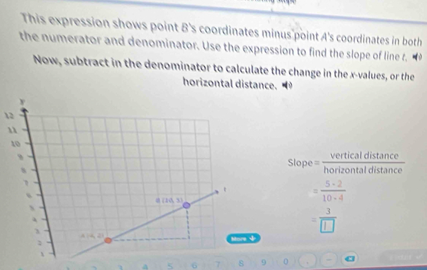 This expression shows point B's coordinates minus point A's coordinates in both
the numerator and denominator. Use the expression to find the slope of line t,
Now, subtract in the denominator to calculate the change in the x-values, or the
horizontal distance.
12
Slope = verticaldistan ce/horizontaldistan ce 
= 5· 2/10· 4 
= 3/□  
a 5 6 7 s 9 0 q