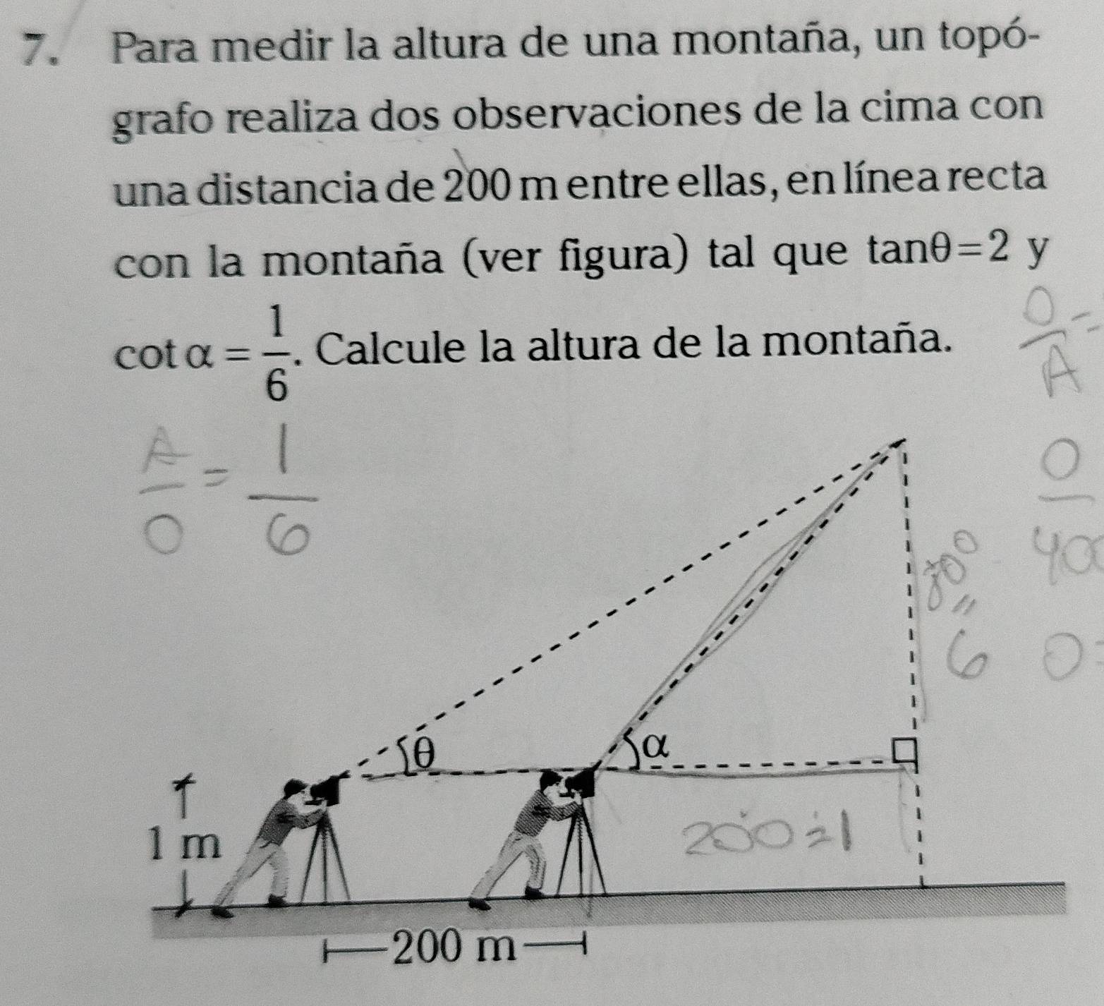 Para medir la altura de una montaña, un topó- 
grafo realiza dos observaciones de la cima con 
una distancia de 200 m entre ellas, en línea recta 
con la montaña (ver figura) tal que tan θ =2y
cot alpha = 1/6 . Calcule la altura de la montaña.