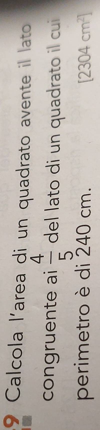Calcola l'area di un quadrato avente il lato 
congruente ai  4/5  del lato di un quadrato il cui 
perimetro è di 240 cm. [2304cm^2]