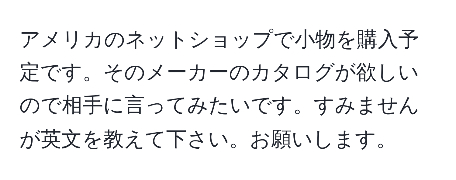 アメリカのネットショップで小物を購入予定です。そのメーカーのカタログが欲しいので相手に言ってみたいです。すみませんが英文を教えて下さい。お願いします。