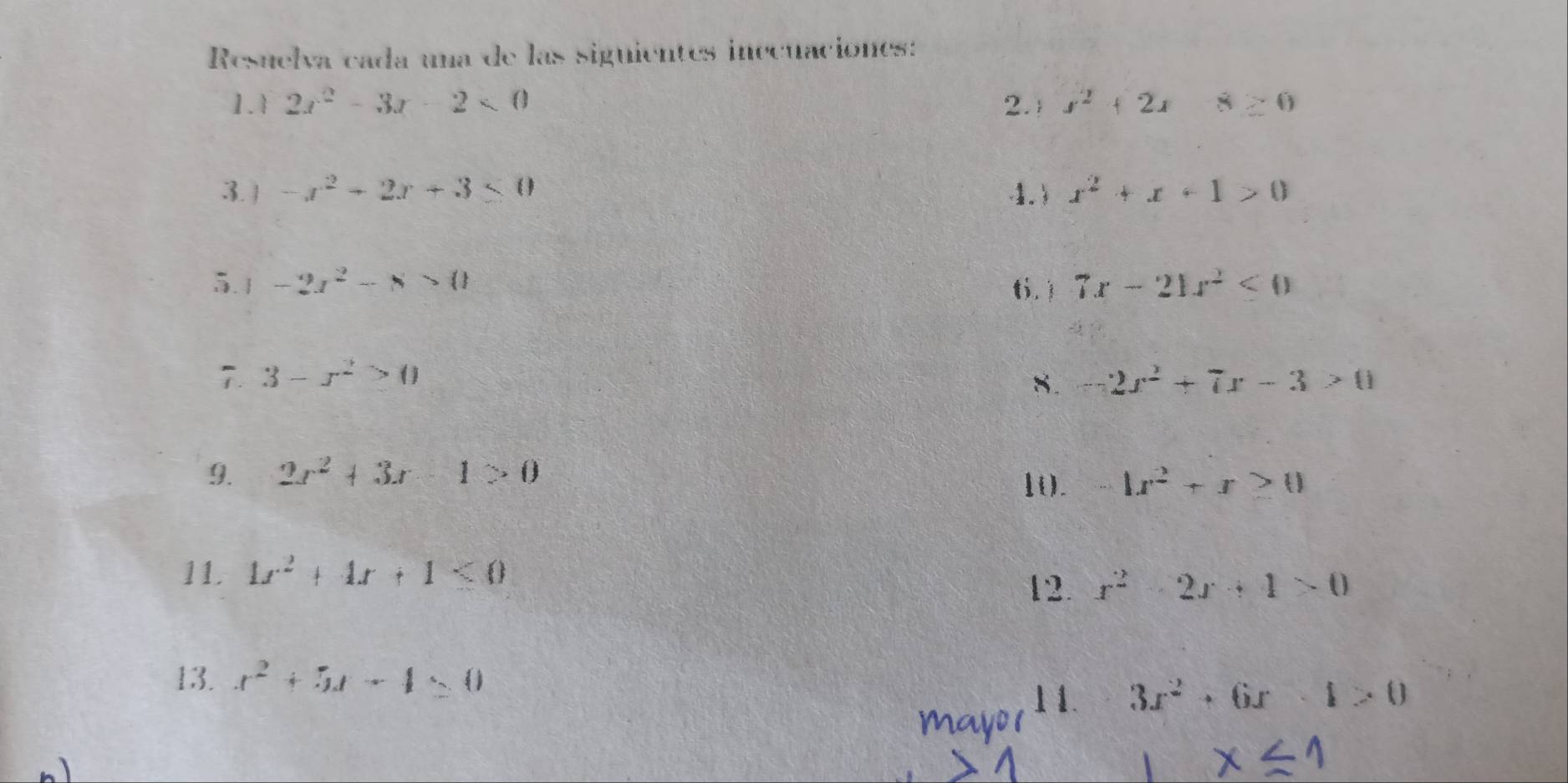 Resuelva cada una de las siguientes inecuaciónes: 
1.1 2x^2-3x-2<0</tex> 2. x^2+2x8≥ 0
3.) -x^2-2x+3≤ 0 1) x^2+x+1>0
5.1 -2x^2-8>0 t.  7x-21x^2<0</tex> 
7. 3-x^2>0 8. -2x^2+7x-3>0
9. 2x^2+3x-1>0 1x^2+x≥ 0
1(). 
11 1x^2+4x+1<0</tex> 
12. x^2-2x+4>0
13. x^2+5x-4=0
3x^2+6x-1>0