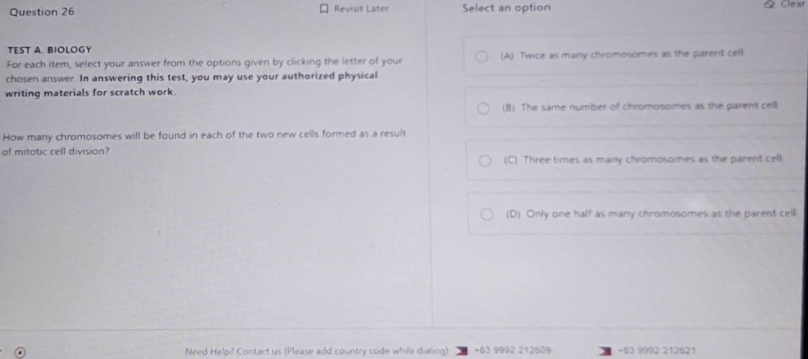 Revisit Later Select an option & Clear
TEST A. BIOLOGY
For each item, select your answer from the options given by clicking the letter of your (A) Twice as many chromosomes as the parent cell
chosen answer. In answering this test, you may use your authorized physical
writing materials for scratch work.
(B) The same number of chromosomes as the parent cell
How many chromosomes will be found in each of the two new cells formed as a result
of mitotic cell division?
(C) Three times as many chromosomes as the parent cell
(D) Only one half as many chromosomes as the parent cell
Need Help? Contact us (Please add country code while dialing) +63 9992 212609 +63 9992 212621