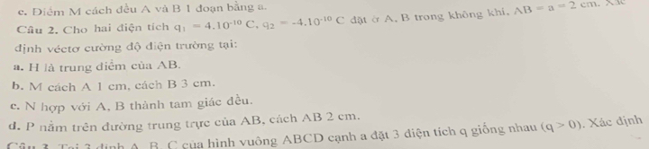 c. Điểm M cách đều A và B 1 đoạn bằng a.
Câu 2. Cho hai điện tích q_1=4.10^(-10)C, q_2=-4.10^(-10)C dặt ở A. B trong không khí, AB=a=2cm.X.I
định véctơ cường độ điện trường tại:
a. H là trung điểm của AB.
b. M cách A 1 cm, cách B 3 cm.
c. N hợp với A, B thành tam giác đều.
d. P nằm trên đường trung trực của AB, cách AB 2 cm.
Câu 3. Tại 3 định A. B. C của hình vuông ABCD cạnh a đặt 3 điện tích q giống nhau (q>0). Xác định