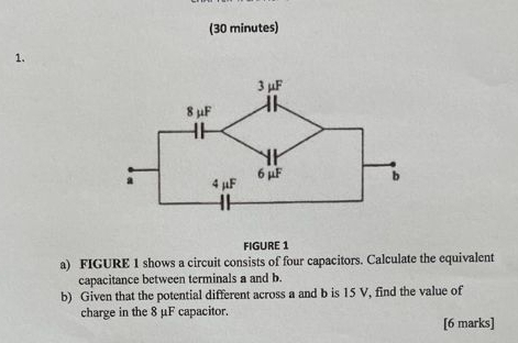 (30 minutes) 
1. 
FIGURE 1 
a) FIGURE 1 shows a circuit consists of four capacitors. Calculate the equivalent 
capacitance between terminals a and b. 
b) Given that the potential different across a and b is 15 V, find the value of 
charge in the 8 μF capacitor. 
[6 marks]