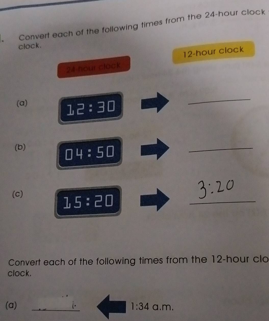 Convert each of the following times from the 24-hour clock 
clock.
12-hour clock
24 hour clock 
(a)
12:30
_ 
(b)
□ 4:5□
_ 
(c)
15:20
_ 
Convert each of the following times from the 12-hour clo 
clock. 
(a) _L. a.m.
1:34