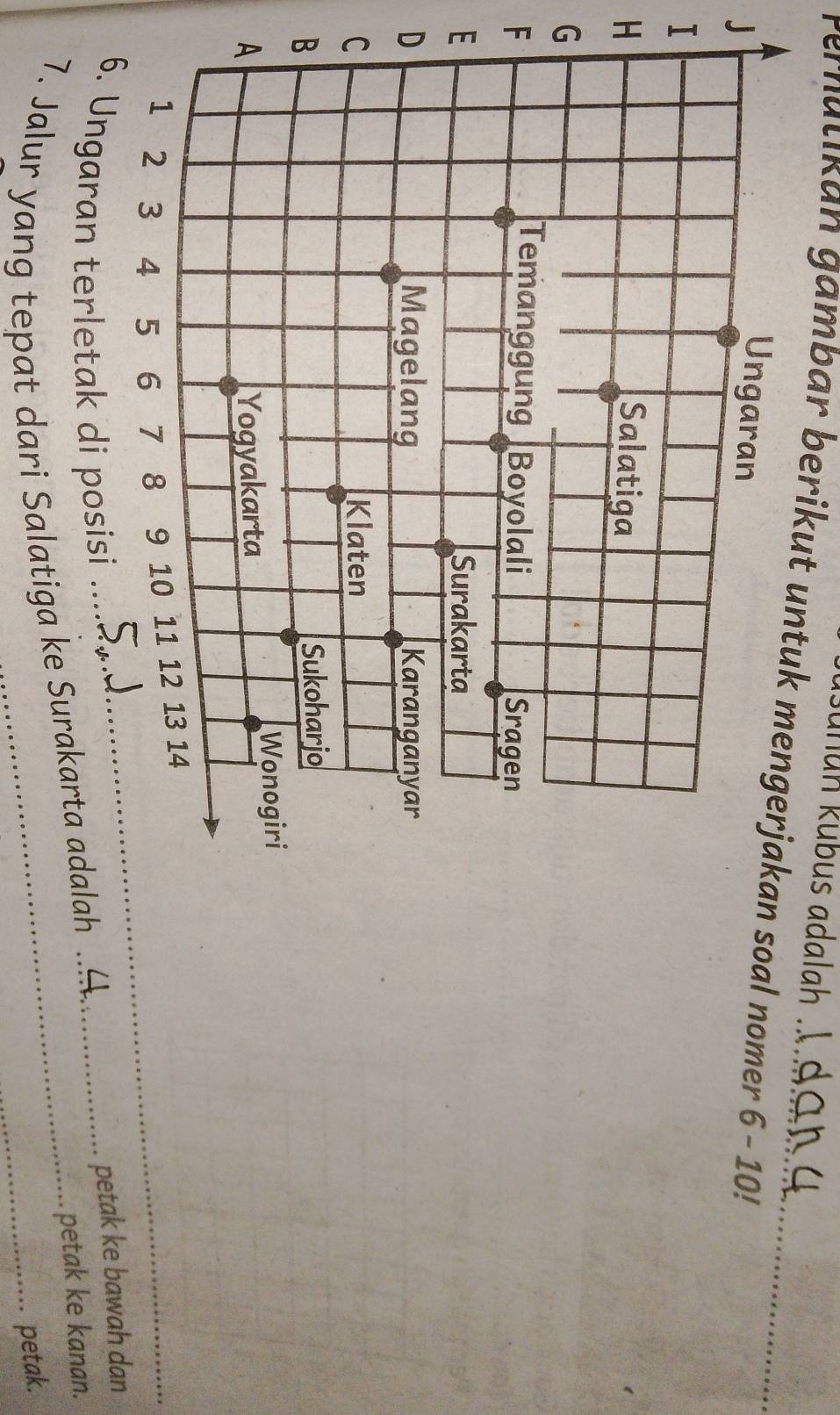 unun kübus adalah . 
Pernatikan gambar berikut untuk mengerjakan soal nomer 6-10! _ 
J 
I 
H 
G 
F 
E 
D 
6. Ungaran terletak di posisi . 
7. Jalur yang tepat dari Salatiga ke Surakarta adalah ..H._ 
petak ke bawah dan 
petak ke kanan. 
petak.