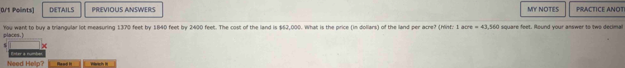 DETAILS PREVIOUS ANSWERS MY NOTES PRACTICE ANOT 
You want to buy a triangular lot measuring 1370 feet by 1840 feet by 2400 feet. The cost of the land is $62,000. What is the price (in dollars) of the land per acre? (Hint: 1 acre =43.560 square feet. Round your answer to two decimal 
places.) 
Enter a numbé 
Need Help? Read It Watch It