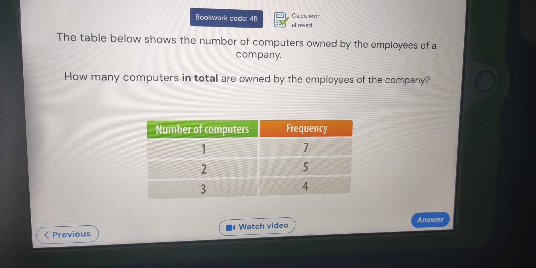 Bookwork code: 4B 
Calculator 
allowed 
The table below shows the number of computers owned by the employees of a 
company. 
How many computers in total are owned by the employees of the company? 
Answer 
Watch video 
< Previous