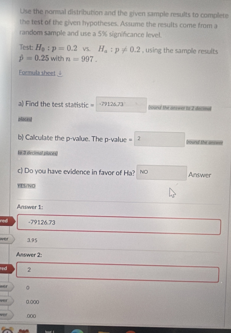 Use the normal distribution and the given sample results to complete
the test of the given hypotheses. Assume the results come from a
random sample and use a 5% significance level.
Test: H_0:p=0.2 VS. H_a:p!= 0.2 , using the sample results
hat p=0.25 with n=997. 
Formula sheet
a) Find the test statistic = 79126.73 (round the answer to 2 decima)
places
b) Calculate the p -value. The p -value =2 (round the answer
to 3 decimal places)
c) Do you have evidence in favor of Ha? NO Answer
YES/NO
Answer 1:
red - 79126,73
wer 3.95
Answer 2:
red 2
wer 0
wer 0.000
wer .0((