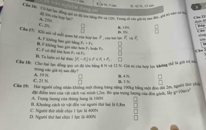 C. 6 N; 5 cm. D. 42 N, 15 cm.
Cầu trắc nghiệm đúng sai
3
Câu 16: Có hai lực đồng qui có độ lớn bảng 9N và 12N. Trong số các giá trị sau đây, giá trị nào có thị
độ lớn của hợp lực?
Câu 22
A. 25N.
định độ
C. 2N. Đáp
B. 15N.
D. 3N.
Câu
Câu 17: Khi nói về mồi quan hệ của hợp lực overline F , của hai lực vector F_1 và vector F_2
tồng
lớn
A. F không bao giờ bằng F_1+F_2.
D
B. F không bao giờ nhỏ hơn F_1 hoặc F_2.
Câu 2
C. F có thể lớn hơn F_1 và F_2.
D. Ta luôn có hệ thức |F_1-F_2|≤ F≤ F_1+F_2.
Câu 18: Cho hai lực đồng quy có độ lớn bằng 8 N và 12 N. Giá trị của hợp lực không thể là giá trị nà
trong các giá trị sau đây?
A. 19 N. □ B. 4 N. □
C. 21 N. D. 3 N. □
Câu 19: Hai người công nhân khiêng một thùng hàng nặng 100kg bằng một đòn dài 2m, người thứ nhậ
đặt điểm treo của vật cách vai mình l,2m. Bỏ qua trọng lượng của đòn gánh, lấy g=10m/s^2
A. Trọng lượng của thùng hang là 100N
B. Khoảng cách từ vật đến vai người thứ hai là 0,8m
C. Người thứ nhất chịu 1 lực là 400N
D. Người thứ hai chịu 1 lực là 400N