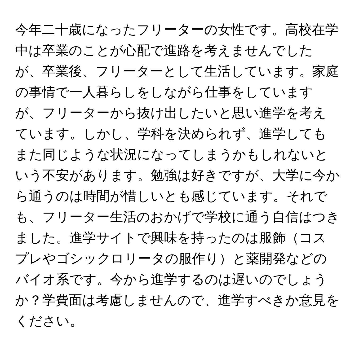 今年二十歳になったフリーターの女性です。高校在学中は卒業のことが心配で進路を考えませんでしたが、卒業後、フリーターとして生活しています。家庭の事情で一人暮らしをしながら仕事をしていますが、フリーターから抜け出したいと思い進学を考えています。しかし、学科を決められず、進学してもまた同じような状況になってしまうかもしれないという不安があります。勉強は好きですが、大学に今から通うのは時間が惜しいとも感じています。それでも、フリーター生活のおかげで学校に通う自信はつきました。進学サイトで興味を持ったのは服飾コスプレやゴシックロリータの服作りと薬開発などのバイオ系です。今から進学するのは遅いのでしょうか？学費面は考慮しませんので、進学すべきか意見をください。