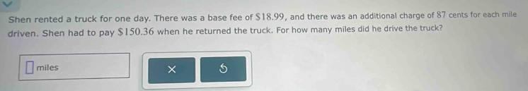 Shen rented a truck for one day. There was a base fee of $18.99, and there was an additional charge of 87 cents for each mile
driven. Shen had to pay $150.36 when he returned the truck. For how many miles did he drive the truck?
miles
×