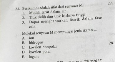 Berikut ini adalah sifat dari senyawa M. 27.
1. Mudah larut dalam air.
2. Titik didih dan titik lelehnya tinggi.
3. Dapat menghantarkan listrik dalam fase
cair.
Molekul senyawa M mempunyai jenis ikatan ....
A. ion
B. hidrogen 28.
C. kovalen nonpolar
D. kovalen polar
E. logam