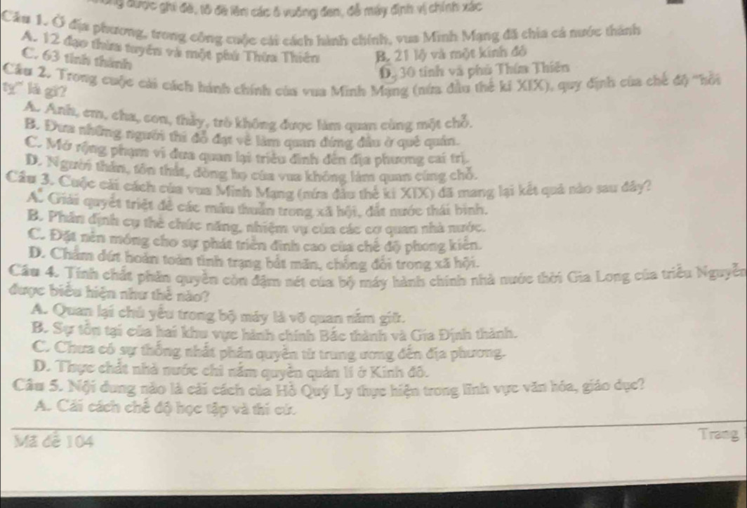 ng được ghi đề, tô đề lên các ô vuông đen, đễ máy định vị chính xác
Cá# 1. Ở địa phương, trong công cuộc cái cách hình chính, vua Minh Mạng đã chia cả nước thành
A. 12 đạo thừa tuyên và một phứ Thừa Thiên B. 21 lộ và một kính đồ
C. 63 tính thành
D.  30 tính và phủ Thím Thiên
Cầu 2. Trong cuộc cái cách hánh chính của vua Minh Mạng (nứa đầu thế ki XIX), quy định của chế độ 'hội
ty" là gi?
A. Anh, em, cha, con, thảy, trò không được làm quan cùng một chỗ,
B. Đưa những người thi đỗ đạt về làm quan đứng đầu ở quê quán.
C. Mở rộng phạm vi đưa quan lại triều đình đến địa phương cai trị,
D. Người thân, tôn thất, dòng họ của vua không làm quan cùng chỗ.
Cầu 3. Cuộc cái cách của vua Minh Mạng (nứa đầu thể ki XIX) đã mang lại kết quả sảo sau đây?
A. Giải quyết triệt đề các mẫu thuân trong xã hội, đắt nước thái bình.
B. Phân định cụ thẻ chức năng, nhiệm vụ của các cơ quan nhà nước.
C. Đặt nên móng cho sự phát triển đình cao của chế độ phong kiên.
D. Chẩm đứt hoàn toàn tình trạng bắt măn, chồng đổi trong xã hội.
Cầu 4. Tính chất phần quyền còn đặm nét của bộ máy hành chính nhà nước thời Gia Long của triều Nguyễn
được biểu hiện như thể nào?
A. Quan lại chủ yếu trong bộ máy là võ quan năm giữ.
B. Sự tồn tại của hai khu vực hành chính Bắc thành và Gia Định thành.
C. Chưa có sự thống nhất phân quyền từ trung ương đến địa phương.
D. Thực chất nhà nước chi nằm quyền quán lí ở Kinh đô.
Cầu 5. Nội dung nào là cải cách của Hồ Quý Ly thực hiện trong lĩnh vực văn hóa, giáo dục?
A. Cái cách chế độ học tập và thi cứ.
Mã dễ 104 Trang