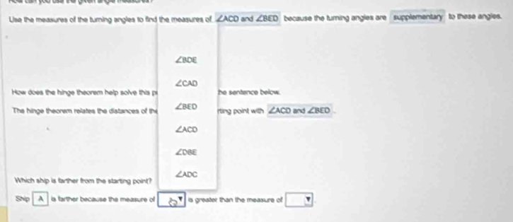 Use the measures of the turning angles to find the measures of ∠ ACD and ∠ BED because the turning angles are supplementary to these angles.
∠ BDE
∠ CAD
How does the hinge theorem help solve this p he sentence below. 
The hinge theorem relates the distances of the ∠ BED rting point with ∠ ACD and ∠ BEO
∠ ACD
∠ DBE
∠ ADC
Which ship is farther from the starting point? 
Ship A is farther because the measure of is greater than the measure of □