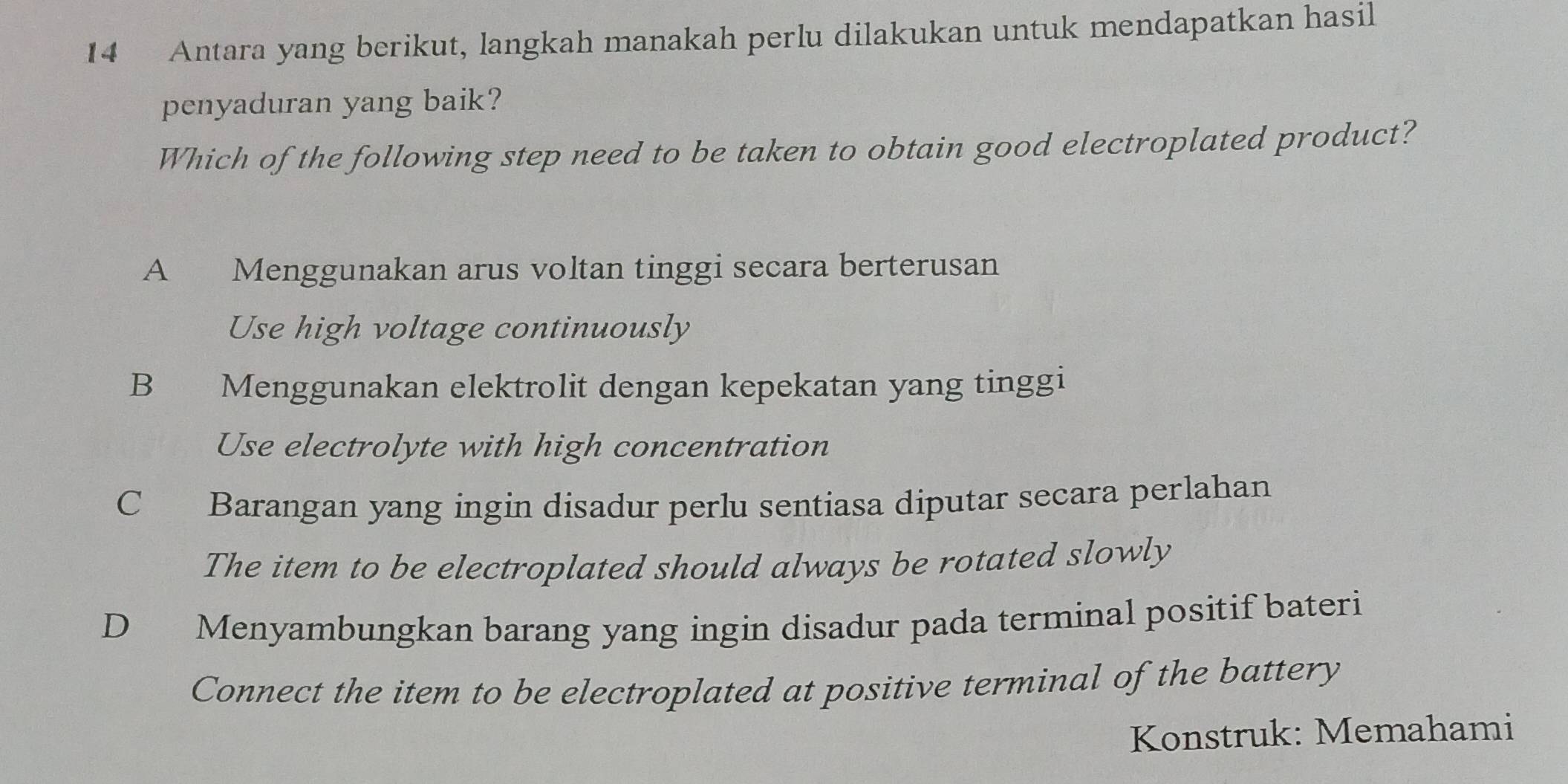 Antara yang berikut, langkah manakah perlu dilakukan untuk mendapatkan hasil
penyaduran yang baik?
Which of the following step need to be taken to obtain good electroplated product?
A Menggunakan arus voltan tinggi secara berterusan
Use high voltage continuously
B Menggunakan elektrolit dengan kepekatan yang tinggi
Use electrolyte with high concentration
C Barangan yang ingin disadur perlu sentiasa diputar secara perlahan
The item to be electroplated should always be rotated slowly
D Menyambungkan barang yang ingin disadur pada terminal positif bateri
Connect the item to be electroplated at positive terminal of the battery
Konstruk: Memahami