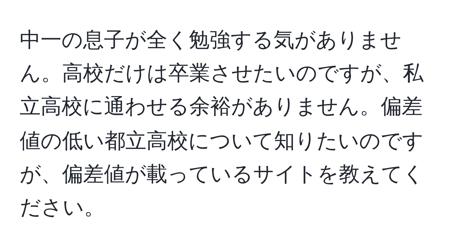 中一の息子が全く勉強する気がありません。高校だけは卒業させたいのですが、私立高校に通わせる余裕がありません。偏差値の低い都立高校について知りたいのですが、偏差値が載っているサイトを教えてください。