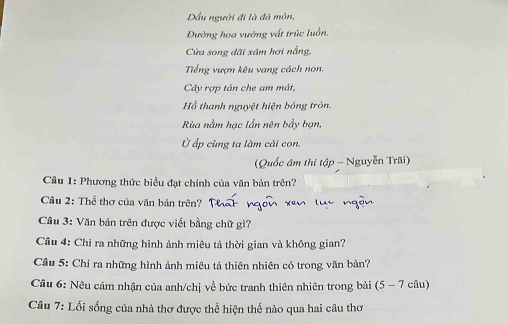 Dầu người đi là đá mòn, 
Đường hoa vướng vất trúc luồn. 
Cửa song dãi xâm hơi nắng, 
Tếng vượn kêu vang cách non. 
Cây rợp tán che am mát, 
Hồ thanh nguyệt hiện bóng tròn. 
Rùa nằm hạc lẩn nên bầy bạn, 
Ủ ấp cùng ta làm cái con. 
( Quốc âm thi tập - Nguyễn Trãi) 
Câu 1: Phương thức biểu đạt chính của văn bản trên? 
Cầu 2: Thể thơ của văn bản trên? 
Câu 3: Văn bản trên được viết bằng chữ gì? 
Câu 4: Chỉ ra những hình ảnh miêu tả thời gian và không gian? 
Câu 5: Chỉ ra những hình ảnh miêu tả thiên nhiên có trong văn bản? 
Câu 6: Nêu cảm nhận của anh/chị về bức tranh thiên nhiên trong bài (5 - 7 câu) 
Câu 7: Lối sống của nhà thơ được thể hiện thế nào qua hai câu thơ