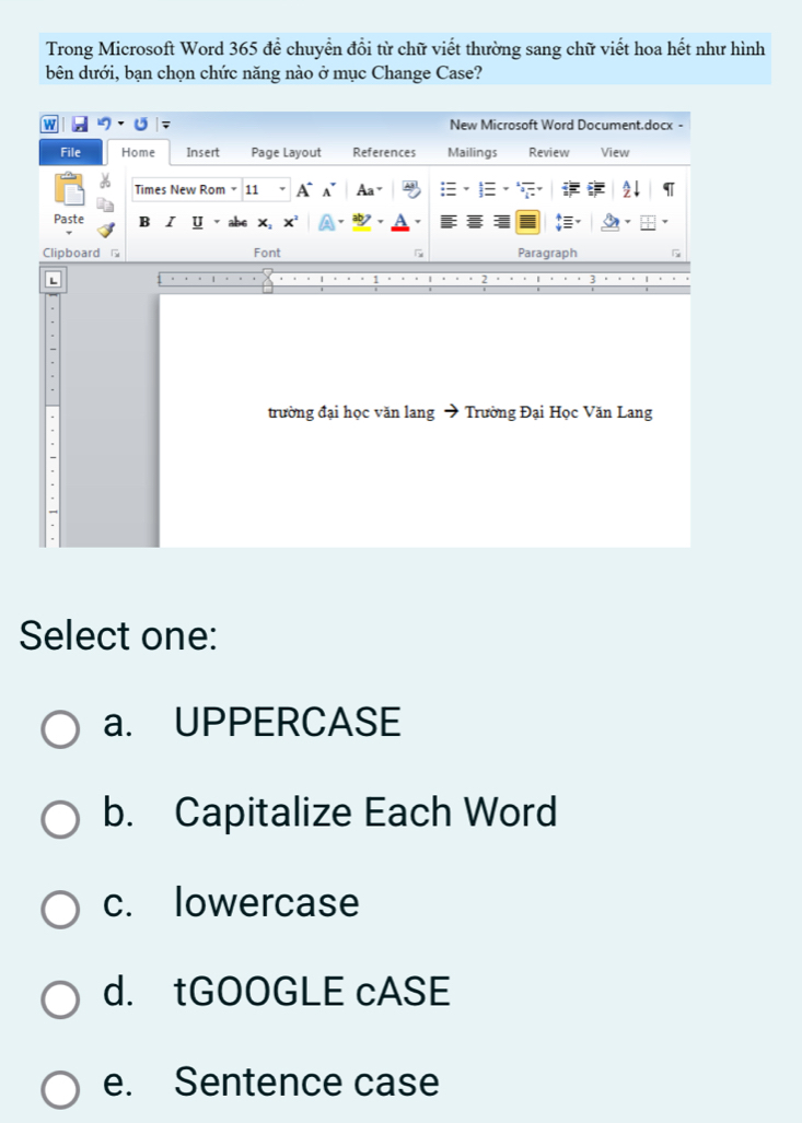 Trong Microsoft Word 365 để chuyển đổi từ chữ viết thường sang chữ viết hoa hết như hình
bên dưới, bạn chọn chức năng nào ở mục Change Case?
W New Microsoft Word Document.docx -
File Home Insert Page Layout References Mailings Review View
Times New Rom 11 A` A Aa-
Paste B I U
Clipboard Font F Paragraph
trường đại học văn lang → Trường Đại Học Văn Lang
Select one:
a. UPPERCASE
b. Capitalize Each Word
c. lowercase
d. tGOOGLE cASE
e. Sentence case