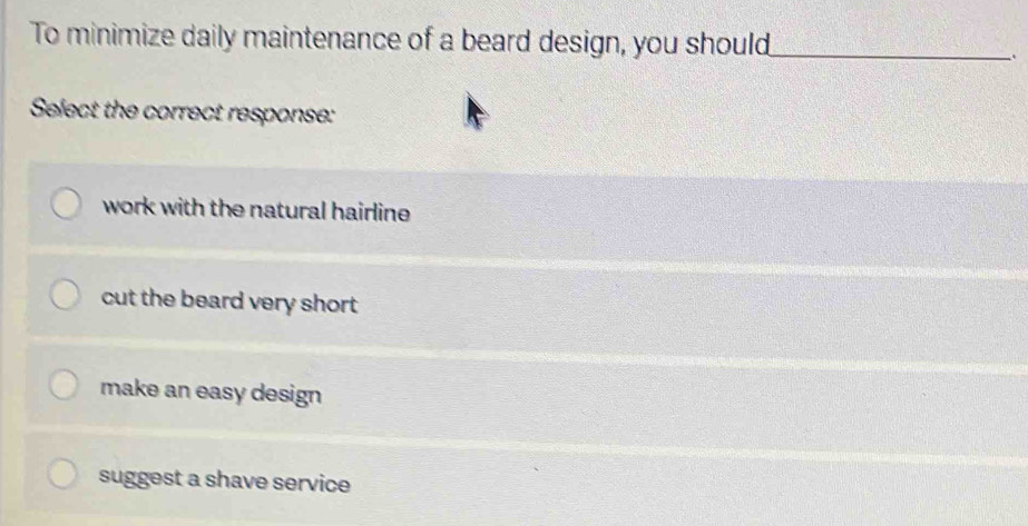 To minimize daily maintenance of a beard design, you should_
Select the correct response:
work with the natural hairline
cut the beard very short
make an easy design
suggest a shave service