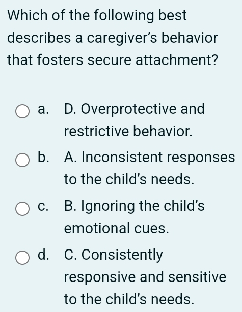 Which of the following best
describes a caregiver’s behavior
that fosters secure attachment?
a. D. Overprotective and
restrictive behavior.
b. A. Inconsistent responses
to the child's needs.
c. B. Ignoring the child's
emotional cues.
d. C. Consistently
responsive and sensitive
to the child's needs.