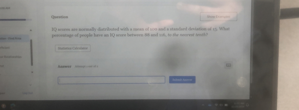 AM 
Question Show Exampies 
IQ scores are normally distributed with a mean of 100 and a standard deviation of 15. What 
ation - Find Area percentage of people have an IQ score between 88 and 116, to the nearest tenth? 
ficient Statistics Calculator 
ar Relationships 
lot Answer Attempt 1 out of 2 
Submit Answer 
u Log Out