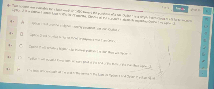 of 10 Nera 08-10 u
Two options are available for a loan worth $15,000 toward the purchase of a car. Option 1 is a simple interest loan at 4% for 60 months
Option 2 is a simple Interest loan at 6% for 72 months. Choose all the accurate statements regarding Option 1 vs Option 2
A Option 1 will provide a higher monthly payment rate than Option 2.
B Option 2 will provide a higher monthly payment rate than Option 1.
C Option 2 will create a higher total interest paid for the loan than will Option 1.
∉ x Option 1 will equal a lower total amount paid at the end of the term of the loan than Option 2.
The total amount paid at the end of the terms of the loan for Option 1 and Option 2 will be equal.