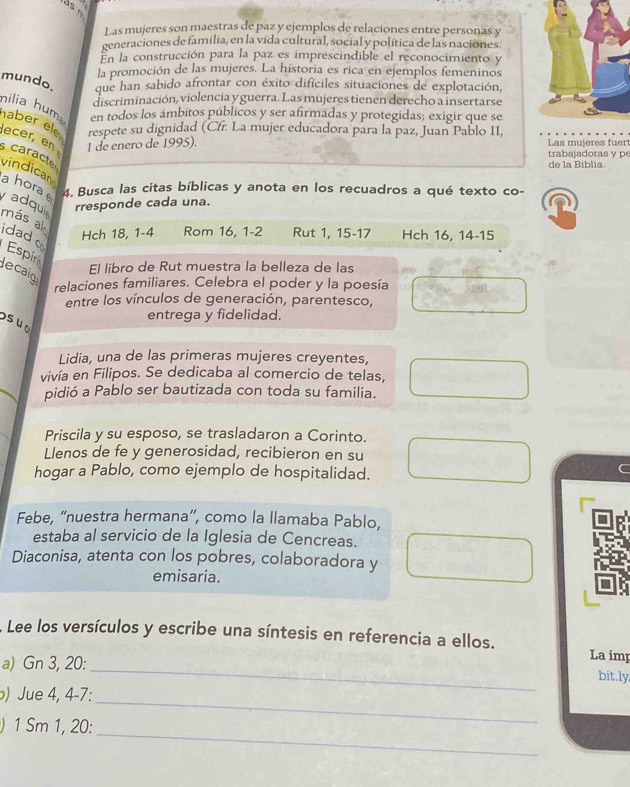 Las mujeres son maestras de paz y ejemplos de relaciones entre personas y
generaciones de familia, en la vida cultural, social y política de las naciones.
En la construcción para la paz es imprescindible el reconocimiento y
la promoción de las mujeres. La historia es rica en ejemplos femeninos
mundo. que han sabido afrontar con éxito dificiles situaciones de explotación,
discriminación, violencia y guerra. Las mujeres tienen derecho a insertarse
nilia huma en todos los ámbitos públicos y ser afirmadas y protegidas; exigir que se
respete su dignidad (Cfr. La mujer educadora para la paz, Juan Pablo II,
haber ele ecer, en  caract
1 de enero de 1995). Las mujeres fuer trabajadoras y p
de la Biblia
vindican
a horae 4. Busca las citas bíblicas y anota en los recuadros a qué texto co-
adquir
rresponde cada una.
más al
idado
Hch 18, 1-4 Rom 16, 1-2 Rut 1, 15-17 Hch 16, 14-15
Espím
El libro de Rut muestra la belleza de las
lecaio
relaciones familiares. Celebra el poder y la poesía
entre los vínculos de generación, parentesco,
entrega y fidelidad.
suo
Lidia, una de las primeras mujeres creyentes,
vivía en Filipos. Se dedicaba al comercio de telas,
pidió a Pablo ser bautizada con toda su familia.
Priscila y su esposo, se trasladaron a Corinto.
Llenos de fe y generosidad, recibieron en su
hogar a Pablo, como ejemplo de hospitalidad.
Febe, “nuestra hermana”, como la llamaba Pablo,
estaba al servicio de la Iglesia de Cencreas.
Diaconisa, atenta con los pobres, colaboradora y
emisaria.
Lee los versículos y escribe una síntesis en referencia a ellos.
La imp
a) Gn 3, 20:_ bit.ly
_
) Jue 4, 4-7:
_
) 1 Sm 1, 20: