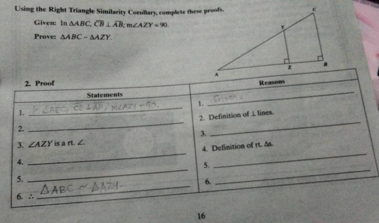 Using the Right Triangle Similarity Corollary, complete these proofs.
Given: In △ ABC, overline CB⊥ overline AB; m∠ AZY=90. 
Prove: △ ABCsim △ AZY. 
2. Proof Reasons
Statements
1.
_
1.
_
__
2. Definition of ⊥ lines.
2.
3.
__
3. ∠ AZY is a rt. ∠.
4. Definition of rt. ∆s.
_
_
4.
5.
5.
6.
6. ∴
_
16