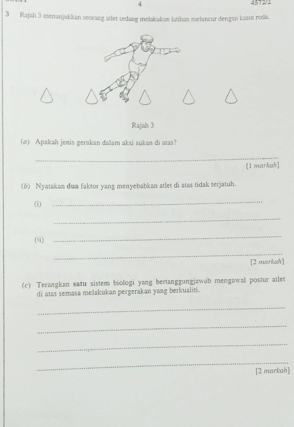 4 4572/2 
3 Rajah 3 menunjukkan seorang atlet sedang melakukan latihan meluncur dengan kasut roda. 
Rajah 3 
(q) Apakah jenis gerakan dalam aksi sukan di atas? 
_ 
[1 markah] 
(b) Nyatakan dua faktor yang menyebabkan atlet di atas tidak terjatuh. 
(i) 
_ 
_ 
(ii) 
_ 
_ 
[2 markah] 
(c) Terangkan satu sistem biologi yang bertanggungjawab mengawal postur atlet 
di atas semasa melakukan pergerakan yang berkualiti. 
_ 
_ 
_ 
_ 
[2 markah]