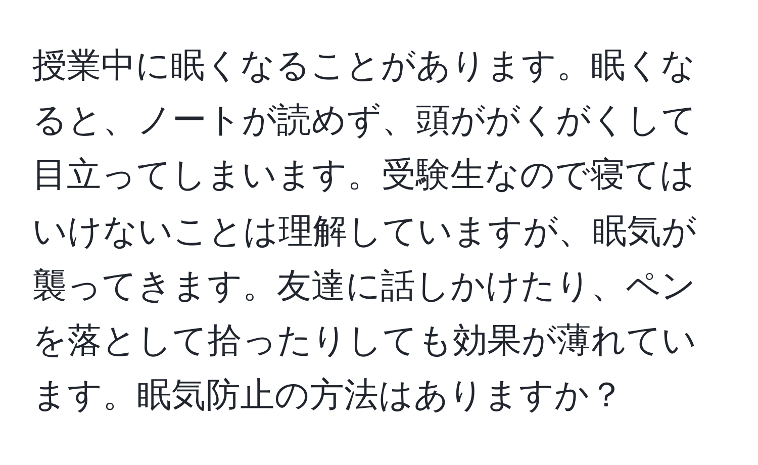 授業中に眠くなることがあります。眠くなると、ノートが読めず、頭ががくがくして目立ってしまいます。受験生なので寝てはいけないことは理解していますが、眠気が襲ってきます。友達に話しかけたり、ペンを落として拾ったりしても効果が薄れています。眠気防止の方法はありますか？