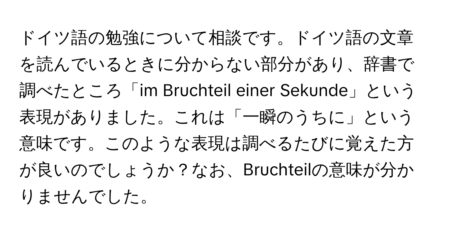 ドイツ語の勉強について相談です。ドイツ語の文章を読んでいるときに分からない部分があり、辞書で調べたところ「im Bruchteil einer Sekunde」という表現がありました。これは「一瞬のうちに」という意味です。このような表現は調べるたびに覚えた方が良いのでしょうか？なお、Bruchteilの意味が分かりませんでした。