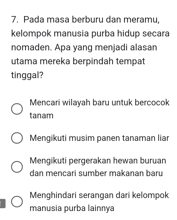 Pada masa berburu dan meramu,
kelompok manusia purba hidup secara
nomaden. Apa yang menjadi alasan
utama mereka berpindah tempat
tinggal?
Mencari wilayah baru untuk bercocok
tanam
Mengikuti musim panen tanaman liar
Mengikuti pergerakan hewan buruan
dan mencari sumber makanan baru
Menghindari serangan dari kelompok
manusia purba lainnya