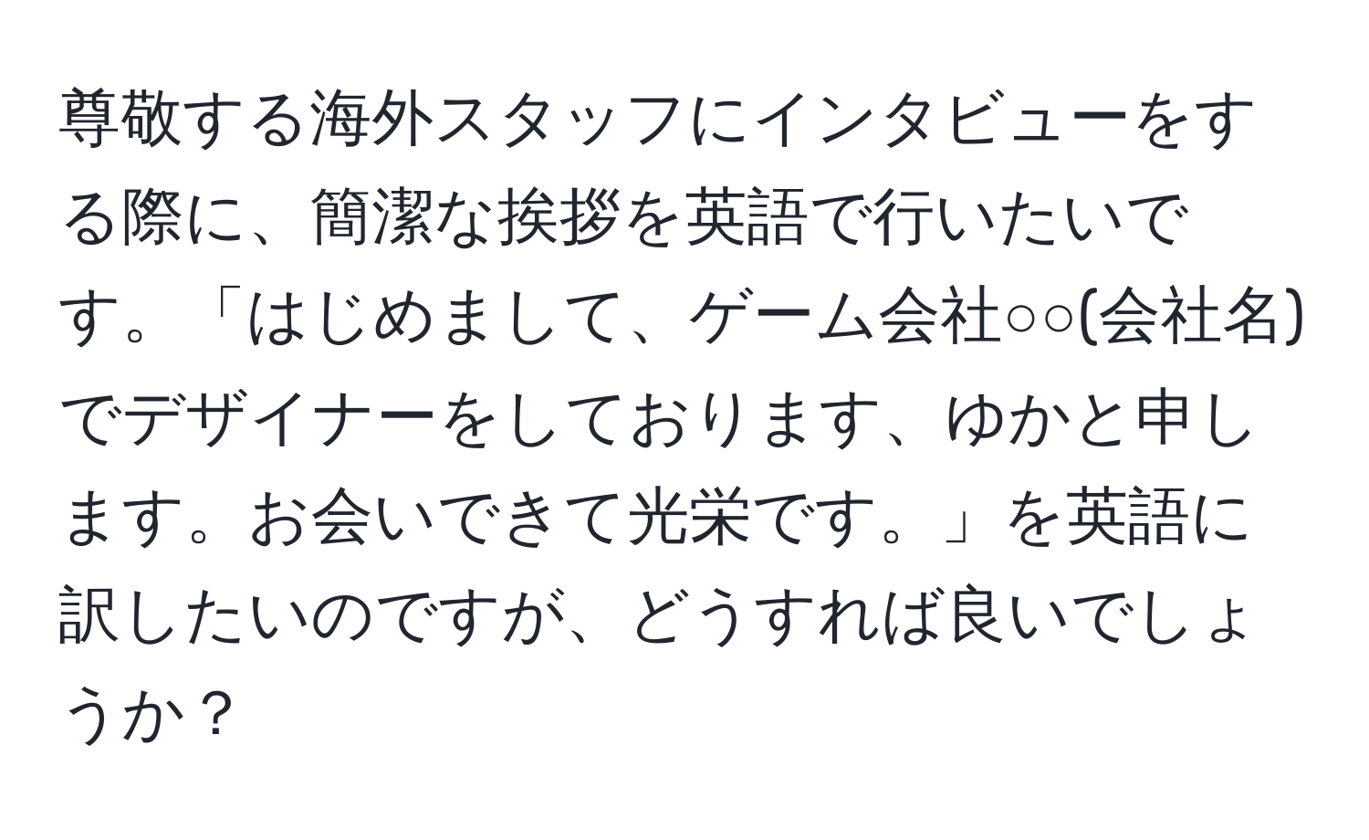 尊敬する海外スタッフにインタビューをする際に、簡潔な挨拶を英語で行いたいです。「はじめまして、ゲーム会社○○(会社名)でデザイナーをしております、ゆかと申します。お会いできて光栄です。」を英語に訳したいのですが、どうすれば良いでしょうか？