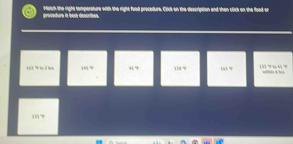 Match the right temperature with the right food procedure. Click on the description and then click on the food or 
a procedure it best describes.
165 ° in 2 hrs 145 °F 41 158 ° 168 ° 135 ° to 41 °F
within 6 hrs
135 °