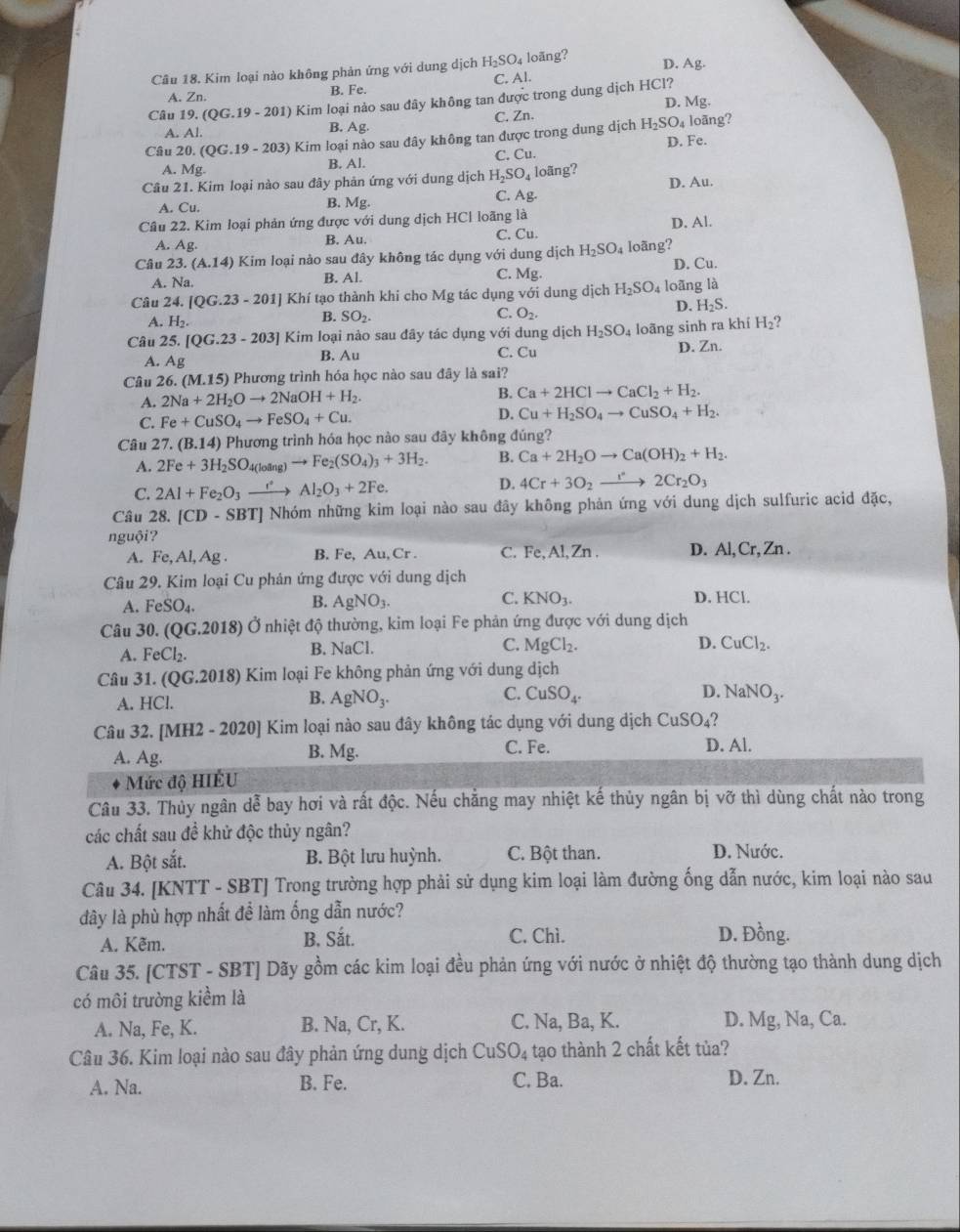 Kim loại nào không phản ứng với dung dịch H_2SO_4 loãng?
D. Ag.
A. Zn. B. Fe. C. Al.
Câu 19 (QG.19-201) ) Kim loại nào sau đây không tan được trong dung dịch HCl? D. Mg.
C. Zn.
A. Al.
B. Ag.
Câu 20. (QG.19-203) ) Kim loại nào sau đây không tan được trong dung dịch H_2SO_4 D. Fe. loãng?
A. Mg. B. Al. C. Cu.
Câu 21. Kim loại nào sau đây phản ứng với dung dịch H_2SO_4 loãng?
A. Cu. B. Mg. 7_8 D. Au.
C.
Câu 22. Kim loại phản ứng được với dung dịch HCl loãng là
A. Ag. B. Au. C. Cu. D. Al.
Câu 23.(A.14) Kim loại nào sau đây không tác dụng với dung dịch H_2SO_4 loãng? D. Cu.
B. Al.
A. Na. C. M 2.
Câu 24. [QG.23-201] Khí tạo thành khi cho Mg tác dụng với dung dịch H_2SO_4 loāng là
A. H_2.
C.
D. H_2S.
B. SO_2. O_2.
Câu 25 [QG.23-203] Kim loại nào sau đây tác dụng với dung dịch H_2SO_4 loãng sinh ra khí H_2
C. Cu
A. A B. Au D. Zn.
Câu 26. (M.15) 9  Phương trình hóa học nào sau đây là sai?
A. 2Na+2H_2Oto 2NaOH+H_2.
B. Ca+2HClto CaCl_2+H_2.
C. Fe+CuSO_4to FeSO_4+Cu.
D. Cu+H_2SO_4to CuSO_4+H_2.
Câu 27.(B.14) Phương trình hóa học nào sau đây không đúng?
A. 2Fe+3H_2SO_4(loing)to Fe_2(SO_4)_3+3H_2. B. Ca+2H_2Oto Ca(OH)_2+H_2.
C. 2Al+Fe_2O_3xrightarrow eAl_2O_3+2Fe. D. 4Cr+3O_2to 2Cr_2O_3
Câu 28.[CD-SBT] Nhóm những kim loại nào sau đây không phản ứng với dung dịch sulfuric acid đặc,
nguội? Al, Zn . D. Al, Cr, Zn .
A. Fe,Al,Ag. B. Fe, Au, Cr . C. Fe.
Câu 29. Kim loại Cu phân ứng được với dung dịch
A. FeSO_4. AgNO_3. C. KNO_3. D. HCl.
B.
Câu 30.(QG.2018) Ở nhiệt độ thường, kim loại Fe phản ứng được với dung dịch
A. FeCl_2.
B. NaCl.
C. MgCl_2. D. CuCl_2.
Câu 31. (QG.2018) 9 Kim loại Fe không phản ứng với dung dịch
A. HCl.
C.
D.
B. AgNO_3. CuSO_4. NaNO_3.
Câu 3 2.[MH2-2020] ] Kim loại nào sau đây không tác dụng với dung dịch CuSO_4 2
A. Ag.
B. Mg. C. Fe. D. Al.
Mức độ HIÊU
Câu 33. Thủy ngân dễ bay hơi và rất độc. Nếu chẳng may nhiệt kế thủy ngân bị vỡ thì dùng chất nào trong
các chất sau đề khử độc thủy ngân? D. Nước.
A. Bột sắt. B. Bột lưu huỳnh. C. Bột than.
Câu 34. [KNTT - SBT] Trong trường hợp phải sử dụng kim loại làm đường ống dẫn nước, kim loại nào sau
đây là phù hợp nhất để làm ống dẫn nước?
A. Kẽm. B. Sắt. C. Chì.
D. Đồng.
Câu 35. [CTST - SBT] Dãy gồm các kim loại đều phản ứng với nước ở nhiệt độ thường tạo thành dung dịch
có môi trưởng kiểm là
A. Na, Fe, K. B. Na, Cr, K. C. Na, Ba, K. D. Mg, Na, Ca.
Câu 36. Kim loại nào sau đây phản ứng dung dịch CuSO_4 tạo thành 2 chất kết tủa?
A. Na. B. Fe. C. Ba. D. Zn.