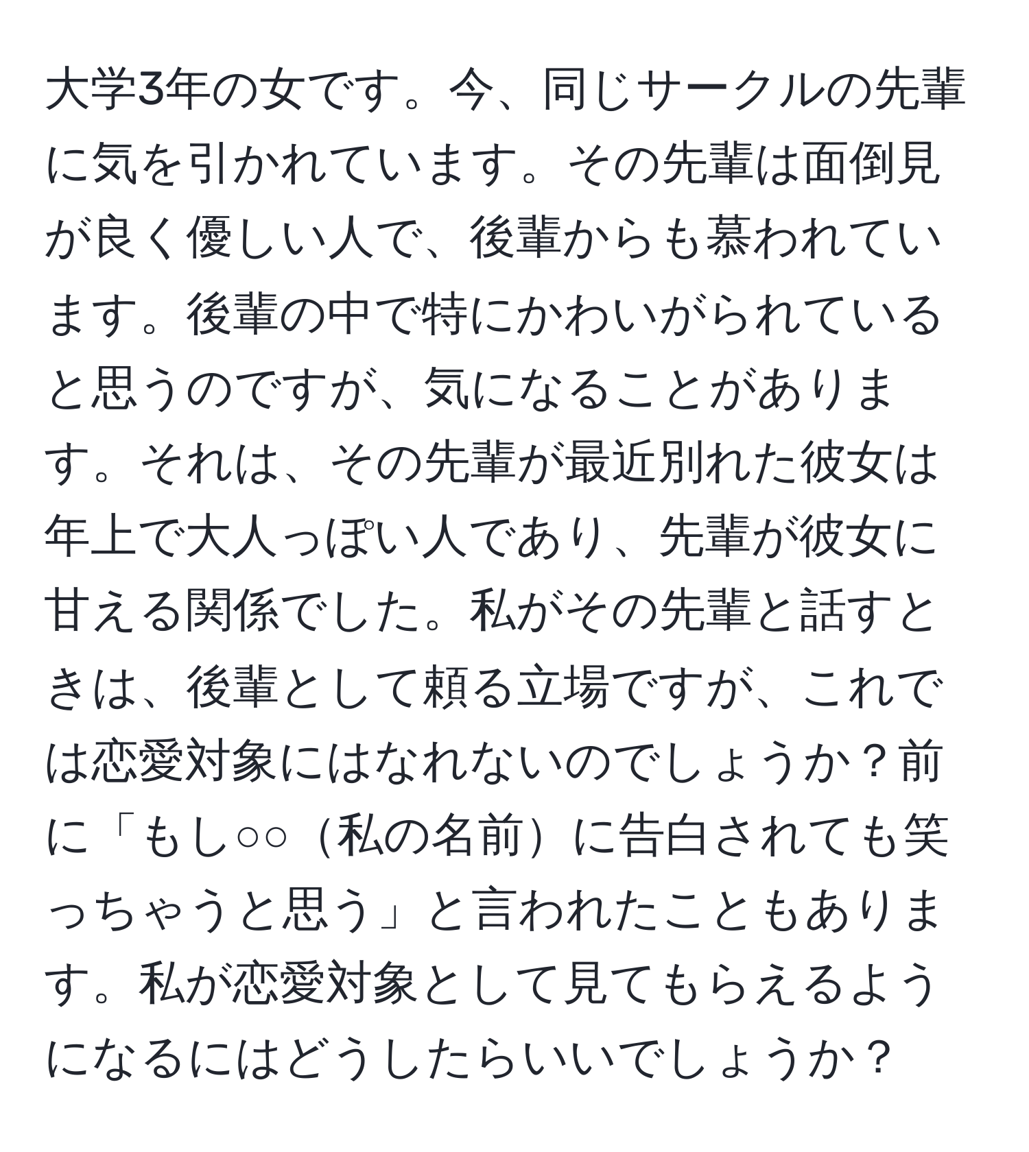 大学3年の女です。今、同じサークルの先輩に気を引かれています。その先輩は面倒見が良く優しい人で、後輩からも慕われています。後輩の中で特にかわいがられていると思うのですが、気になることがあります。それは、その先輩が最近別れた彼女は年上で大人っぽい人であり、先輩が彼女に甘える関係でした。私がその先輩と話すときは、後輩として頼る立場ですが、これでは恋愛対象にはなれないのでしょうか？前に「もし○○私の名前に告白されても笑っちゃうと思う」と言われたこともあります。私が恋愛対象として見てもらえるようになるにはどうしたらいいでしょうか？