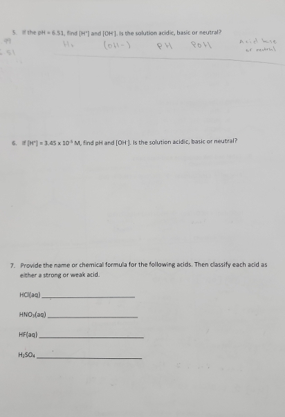 If the pH=6.51 , find [H°] and [OH']. Is the solution acidic, basic or neutral? 
6. If [H^+]=3.45* 10^(-5)M , find pH and [OH']. Is the solution acidic, basic or neutral? 
7. Provide the name or chemical formula for the following acids. Then classify each acid as 
either a strong or weak acid. 
_ HCl(aq)
_ HNO_3(aq)
_ HF(aq)
H_2SO_4 _